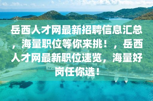 岳西人才网最新招聘信息汇总，海量职位等你来挑！，岳西人才网最新职位速览，海量好岗任你选！