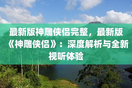 最新版神雕侠侣完整，最新版《神雕侠侣》：深度解析与全新视听体验