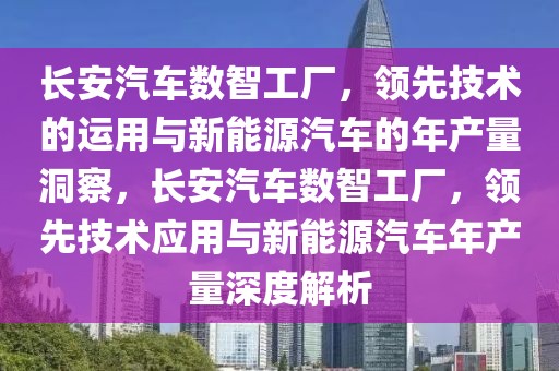 长安汽车数智工厂，领先技术的运用与新能源汽车的年产量洞察，长安汽车数智工厂，领先技术应用与新能源汽车年产量深度解析