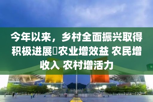 今年以来，乡村全面振兴取得积极进展 农业增效益 农民增收入 农村增活力