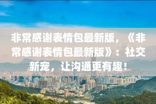 非常感谢表情包最新版，《非常感谢表情包最新版》：社交新宠，让沟通更有趣！