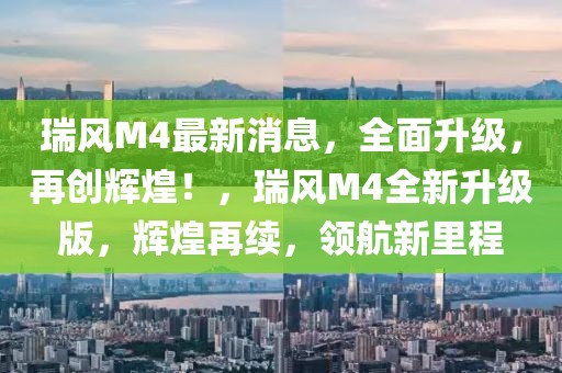 瑞风M4最新消息，全面升级，再创辉煌！，瑞风M4全新升级版，辉煌再续，领航新里程