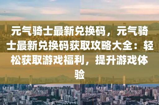 元气骑士最新兑换码，元气骑士最新兑换码获取攻略大全：轻松获取游戏福利，提升游戏体验