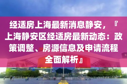 经适房上海最新消息静安，『上海静安区经适房最新动态：政策调整、房源信息及申请流程全面解析』