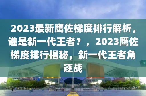 2023最新鹰佐梯度排行解析，谁是新一代王者？，2023鹰佐梯度排行揭秘，新一代王者角逐战