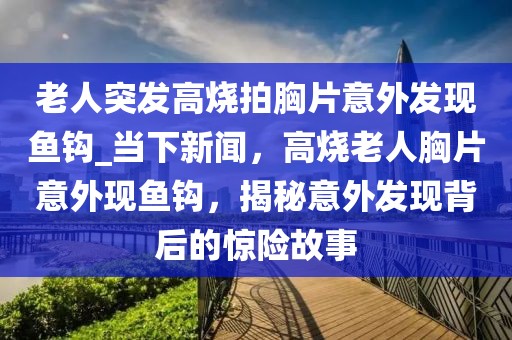 老人突发高烧拍胸片意外发现鱼钩_当下新闻，高烧老人胸片意外现鱼钩，揭秘意外发现背后的惊险故事