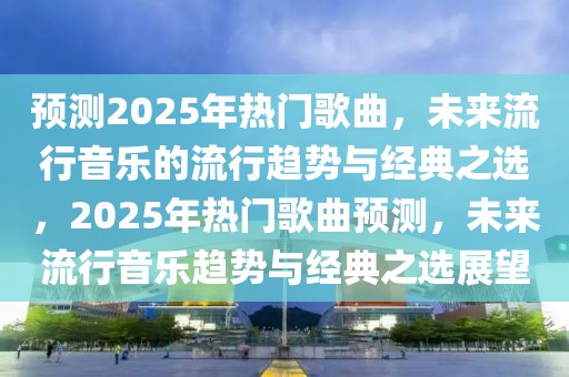 预测2025年热门歌曲，未来流行音乐的流行趋势与经典之选，2025年热门歌曲预测，未来流行音乐趋势与经典之选展望