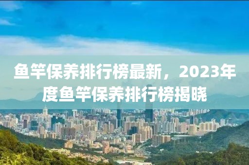 鱼竿保养排行榜最新，2023年度鱼竿保养排行榜揭晓