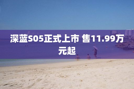 深蓝S05正式上市 售11.99万元起