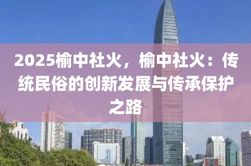 2025榆中社火，榆中社火：传统民俗的创新发展与传承保护之路