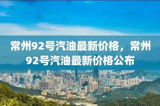 常州92号汽油最新价格，常州92号汽油最新价格公布