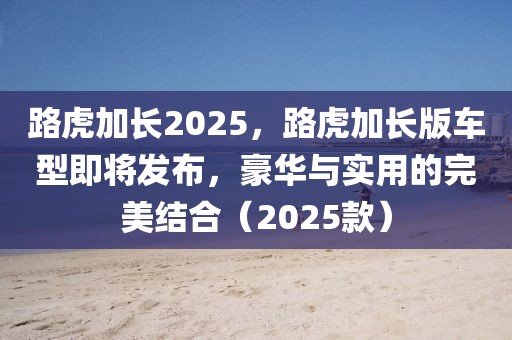 路虎加长2025，路虎加长版车型即将发布，豪华与实用的完美结合（2025款）