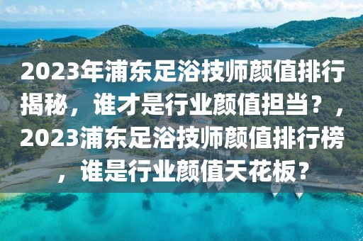 2023年浦东足浴技师颜值排行揭秘，谁才是行业颜值担当？，2023浦东足浴技师颜值排行榜，谁是行业颜值天花板？