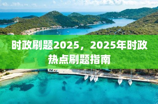 时政刷题2025，2025年时政热点刷题指南