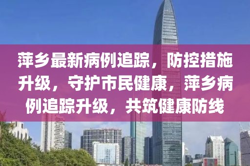 萍乡最新病例追踪，防控措施升级，守护市民健康，萍乡病例追踪升级，共筑健康防线