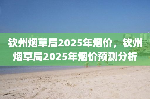 钦州烟草局2025年烟价，钦州烟草局2025年烟价预测分析