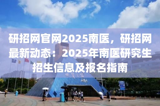 研招网官网2025南医，研招网最新动态：2025年南医研究生招生信息及报名指南