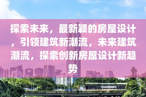 探索未来，最新颖的房屋设计，引领建筑新潮流，未来建筑潮流，探索创新房屋设计新趋势