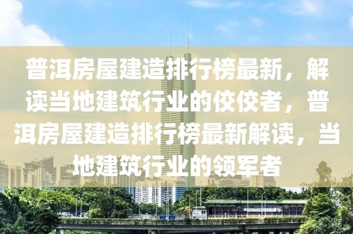 普洱房屋建造排行榜最新，解读当地建筑行业的佼佼者，普洱房屋建造排行榜最新解读，当地建筑行业的领军者