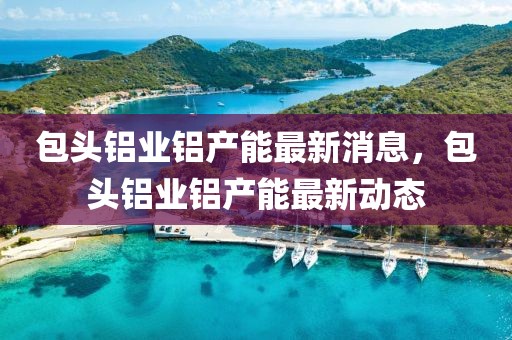 包头铝业铝产能最新消息，包头铝业铝产能最新动态