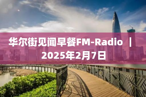 华尔街见闻早餐FM-Radio ｜ 2025年2月7日