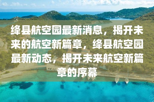 绛县航空园最新消息，揭开未来的航空新篇章，绛县航空园最新动态，揭开未来航空新篇章的序幕