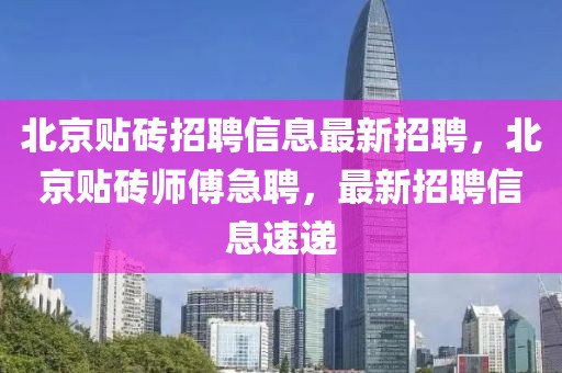 北京贴砖招聘信息最新招聘，北京贴砖师傅急聘，最新招聘信息速递