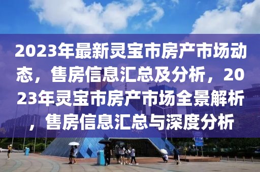 2023年最新灵宝市房产市场动态，售房信息汇总及分析，2023年灵宝市房产市场全景解析，售房信息汇总与深度分析