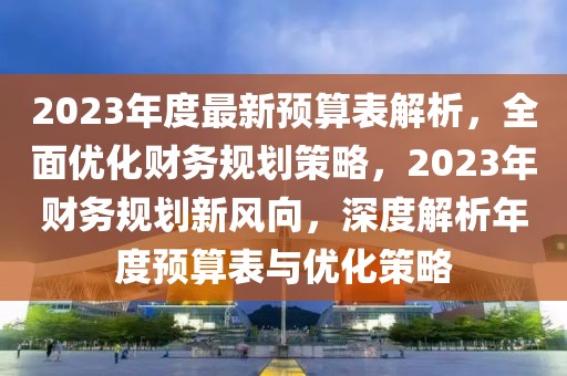 2023年度最新预算表解析，全面优化财务规划策略，2023年财务规划新风向，深度解析年度预算表与优化策略