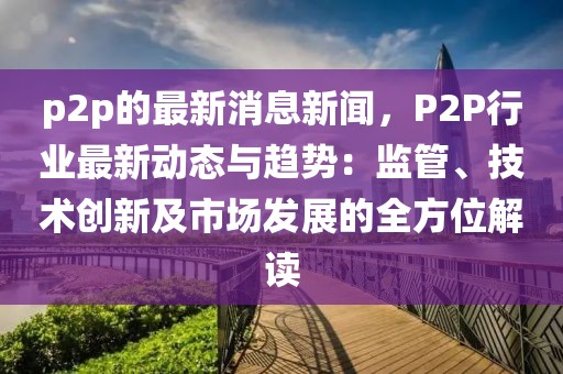 p2p的最新消息新闻，P2P行业最新动态与趋势：监管、技术创新及市场发展的全方位解读