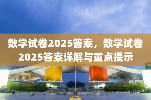 数学试卷2025答案，数学试卷2025答案详解与重点提示