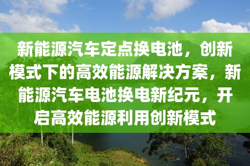 新能源汽车定点换电池，创新模式下的高效能源解决方案，新能源汽车电池换电新纪元，开启高效能源利用创新模式