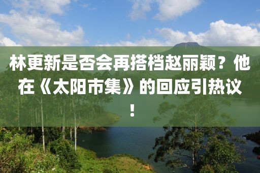 林更新是否会再搭档赵丽颖？他在《太阳市集》的回应引热议！