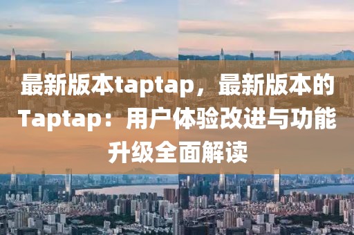 最新版本taptap，最新版本的Taptap：用户体验改进与功能升级全面解读