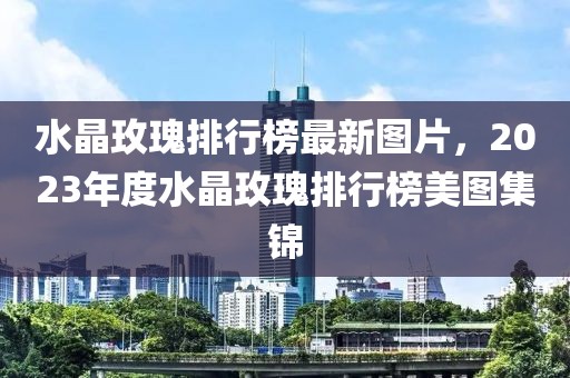 水晶玫瑰排行榜最新图片，2023年度水晶玫瑰排行榜美图集锦