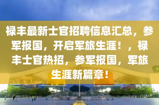 禄丰最新士官招聘信息汇总，参军报国，开启军旅生涯！，禄丰士官热招，参军报国，军旅生涯新篇章！