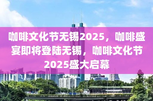 咖啡文化节无锡2025，咖啡盛宴即将登陆无锡，咖啡文化节2025盛大启幕