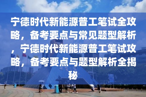 宁德时代新能源普工笔试全攻略，备考要点与常见题型解析，宁德时代新能源普工笔试攻略，备考要点与题型解析全揭秘