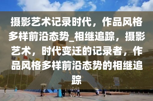 摄影艺术记录时代，作品风格多样前沿态势_相继追踪，摄影艺术，时代变迁的记录者，作品风格多样前沿态势的相继追踪