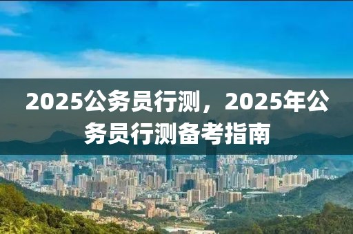 2025公务员行测，2025年公务员行测备考指南