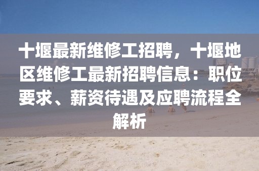 十堰最新维修工招聘，十堰地区维修工最新招聘信息：职位要求、薪资待遇及应聘流程全解析