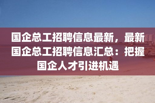 国企总工招聘信息最新，最新国企总工招聘信息汇总：把握国企人才引进机遇