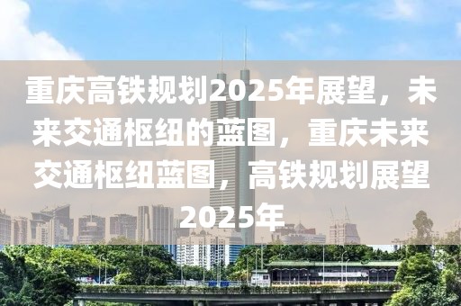 重庆高铁规划2025年展望，未来交通枢纽的蓝图，重庆未来交通枢纽蓝图，高铁规划展望2025年