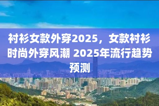 衬衫女款外穿2025，女款衬衫时尚外穿风潮 2025年流行趋势预测