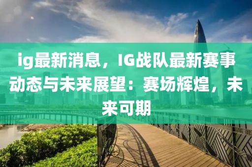 ig最新消息，IG战队最新赛事动态与未来展望：赛场辉煌，未来可期