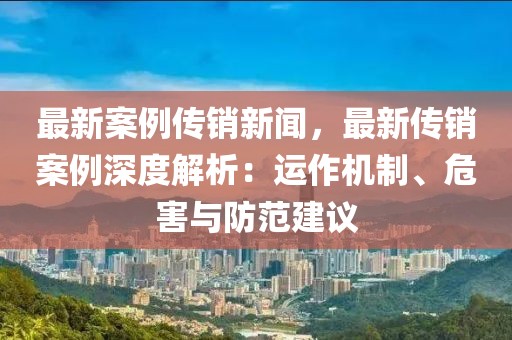 最新案例传销新闻，最新传销案例深度解析：运作机制、危害与防范建议