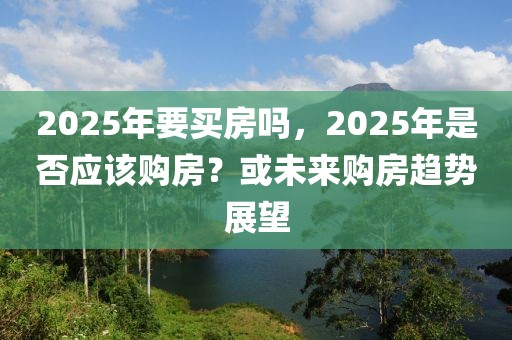 2025年要买房吗，2025年是否应该购房？或未来购房趋势展望