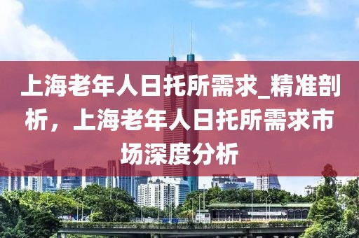 上海老年人日托所需求_精准剖析，上海老年人日托所需求市场深度分析