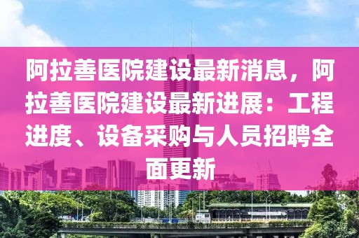 阿拉善医院建设最新消息，阿拉善医院建设最新进展：工程进度、设备采购与人员招聘全面更新