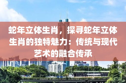 蛇年立体生肖，探寻蛇年立体生肖的独特魅力：传统与现代艺术的融合传承